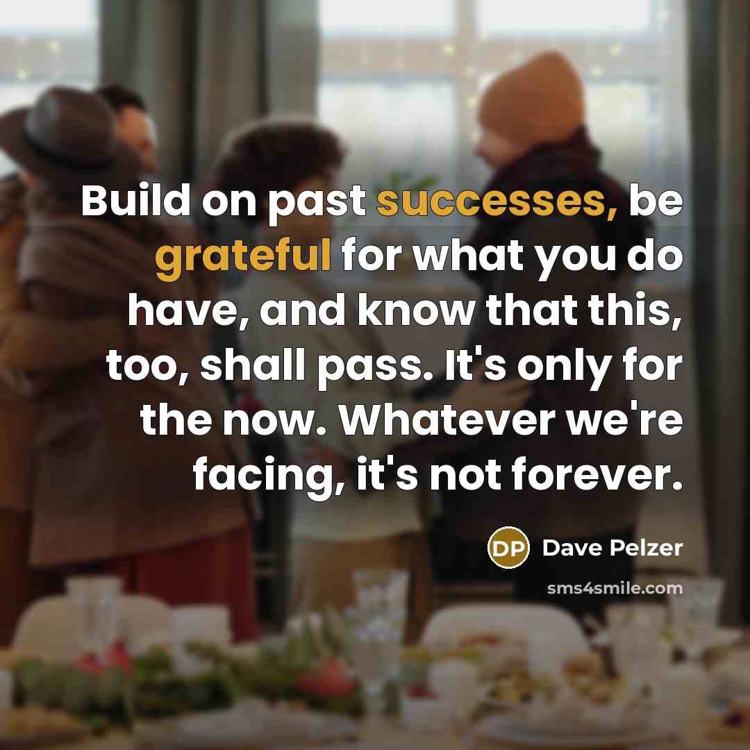 “Build on past successes, be grateful for what you do have, and know that this, too, shall pass. It's only for the now. Whatever we're facing, it's not forever.” quote by Dave Pelzer