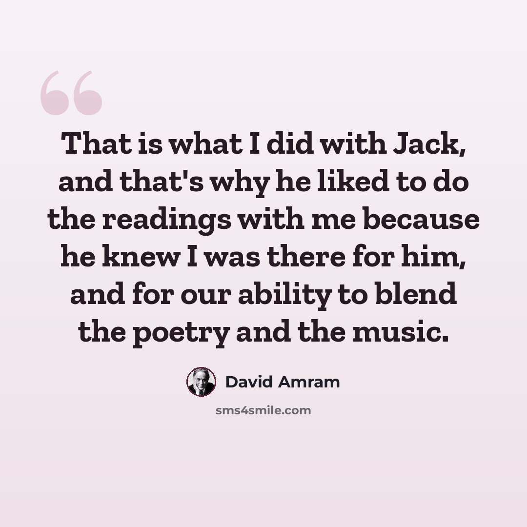 “That is what I did with Jack, and that's why he liked to do the readings with me because he knew I was there for him, and for our ability to blend the poetry and the music.” quote by David Amram