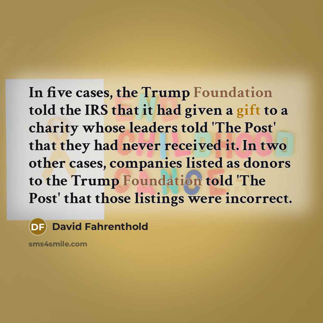 “In five cases, the Trump Foundation told the IRS that it had given a gift to a charity whose leaders told 'The Post' that they had never received it. In two other cases, companies listed as donors to the Trump Foundation told 'The Post' that those listings were incorrect.” quote by David Fahrenthold