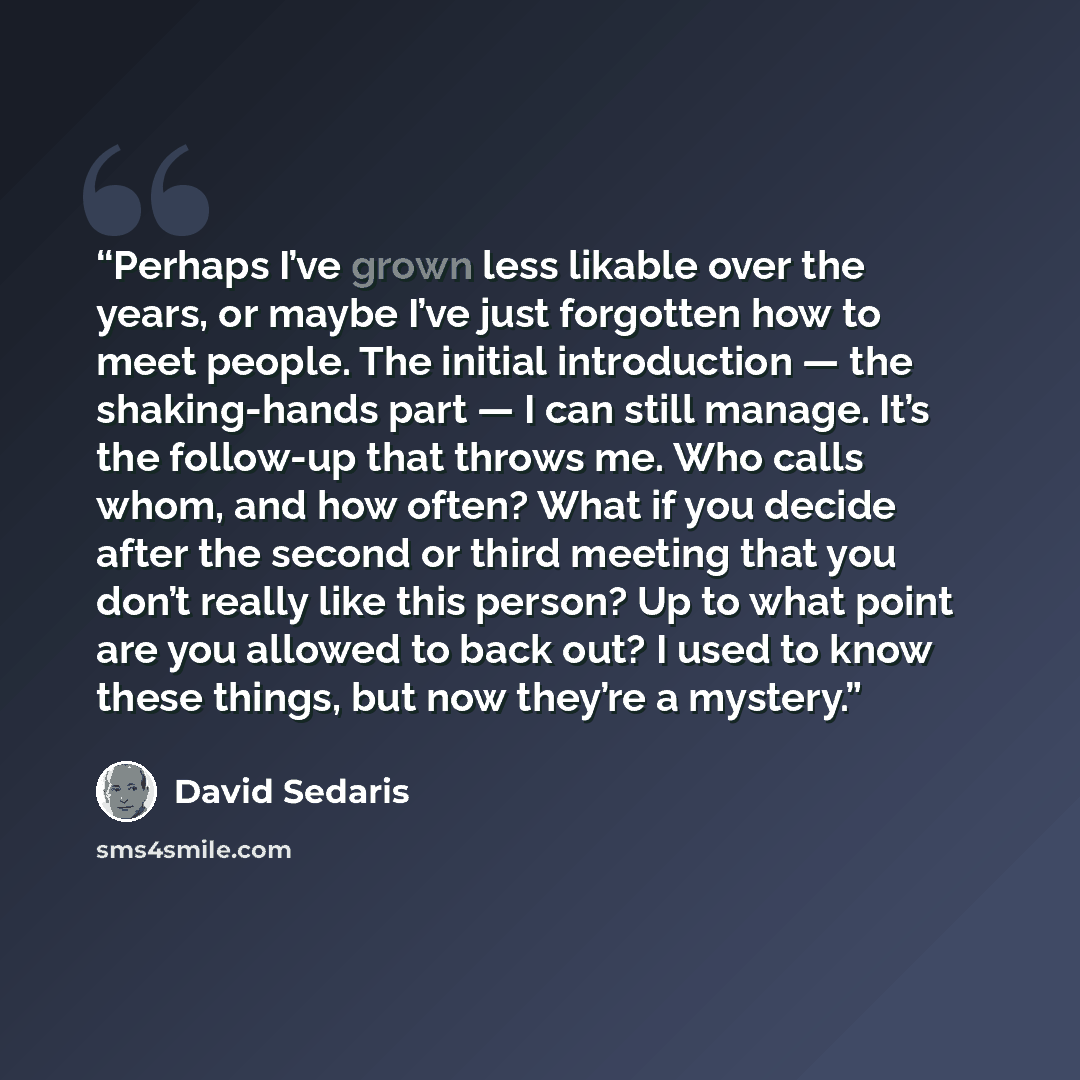 “Perhaps I’ve grown less likable over the years, or maybe I’ve just forgotten how to meet people. The initial introduction — the shaking-hands part — I can still manage. It’s the follow-up that throws me. Who calls whom, and how often? What if you decide after the second or third meeting that you…” quote by David Sedaris