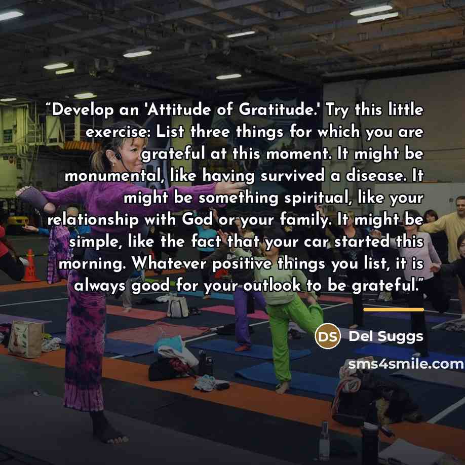 “Develop an 'Attitude of Gratitude.' Try this little exercise: List three things for which you are grateful at this moment. It might be monumental, like having survived a disease. It might be something spiritual, like your relationship with God or your family. It might be simple, like the fact that…” quote by Del Suggs