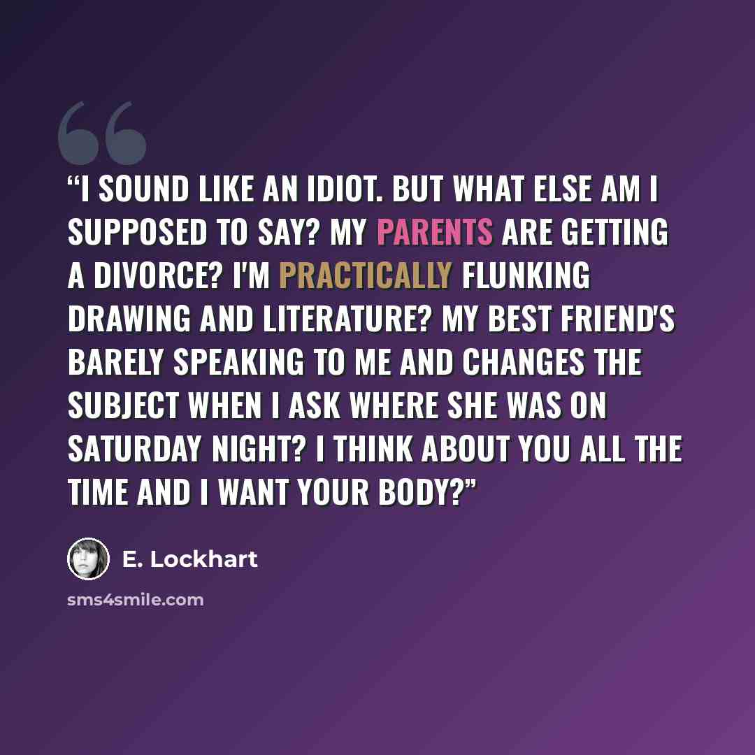 “I sound like an idiot. But what else am I supposed to say? My parents are getting a divorce? I'm practically flunking drawing and literature? My best friend's barely speaking to me and changes the subject when I ask where she was on Saturday night? I think about you all the time and I want your…” quote by E. Lockhart