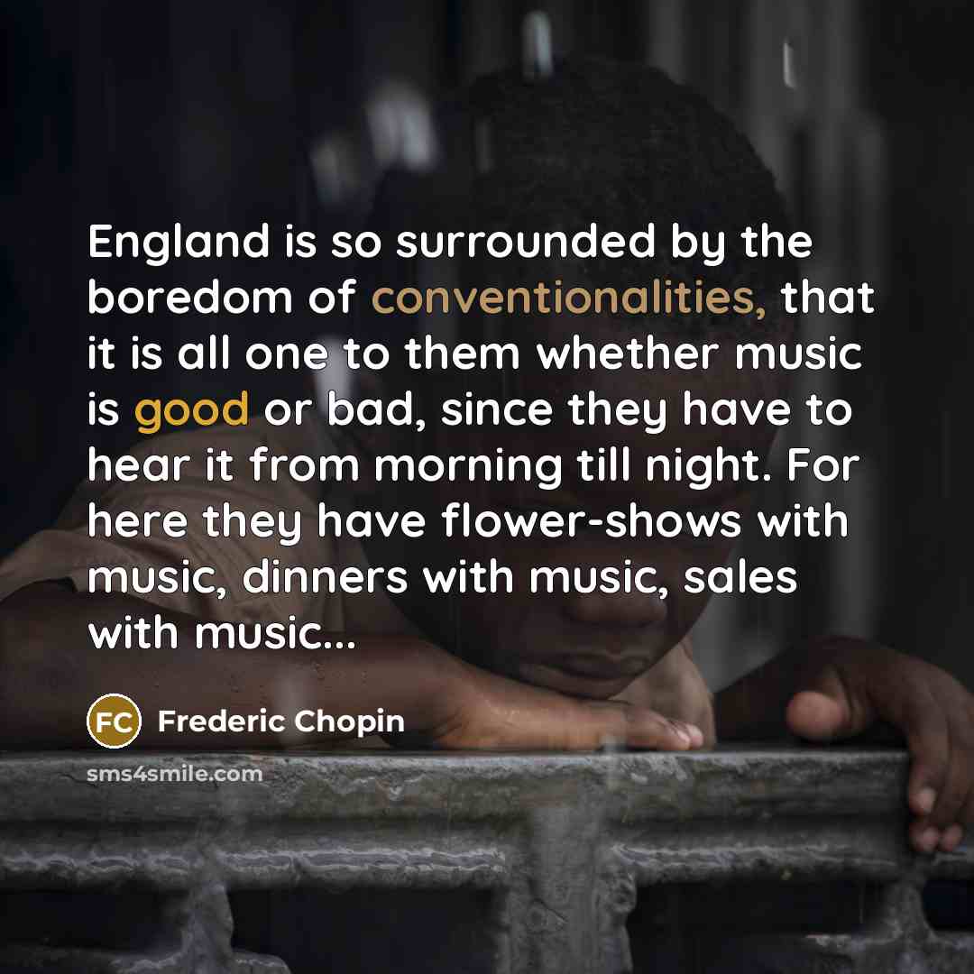 “England is so surrounded by the boredom of conventionalities, that it is all one to them whether music is good or bad, since they have to hear it from morning till night. For here they have flower-shows with music, dinners with music, sales with music...” quote by Frederic Chopin