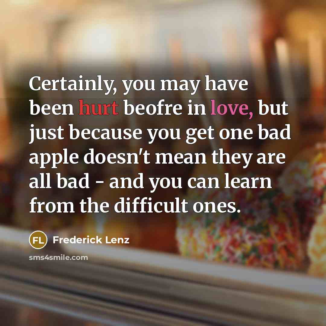 “Certainly, you may have been hurt beofre in love, but just because you get one bad apple doesn't mean they are all bad - and you can learn from the difficult ones.” quote by Frederick Lenz