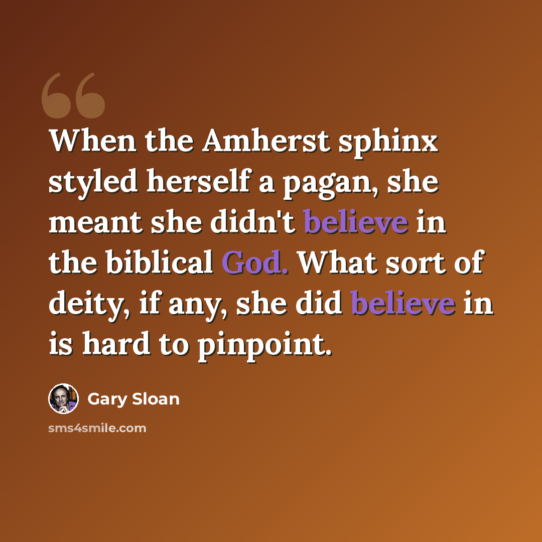 “When the Amherst sphinx styled herself a pagan, she meant she didn't believe in the biblical God. What sort of deity, if any, she did believe in is hard to pinpoint.” quote by Gary Sloan