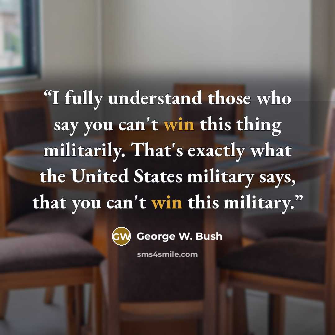 “I fully understand those who say you can't win this thing militarily. That's exactly what the United States military says, that you can't win this military.” quote by George W. Bush