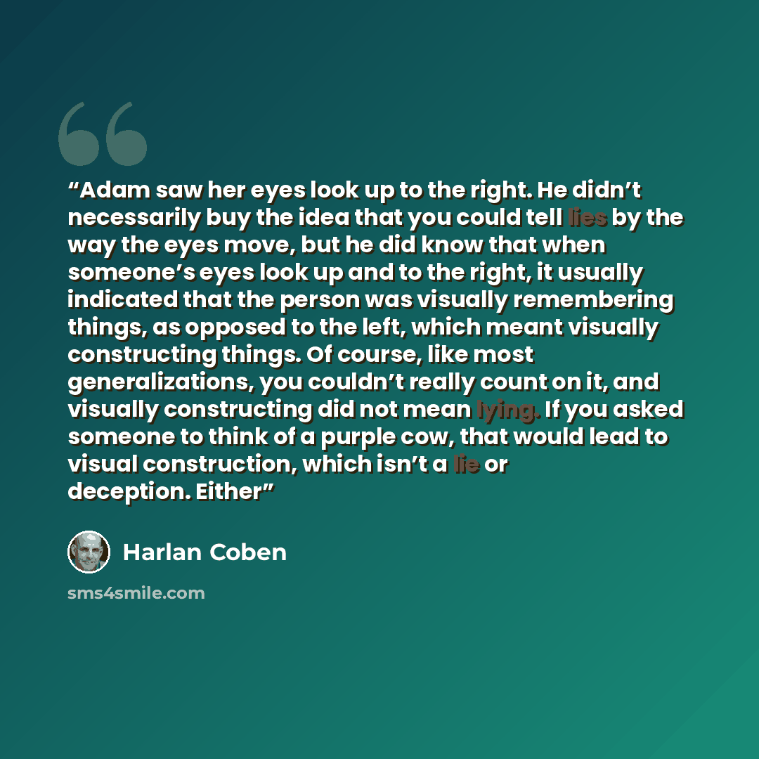 “Adam saw her eyes look up to the right. He didn’t necessarily buy the idea that you could tell lies by the way the eyes move, but he did know that when someone’s eyes look up and to the right, it usually indicated that the person was visually remembering things, as opposed to the left, which meant…” quote by Harlan Coben