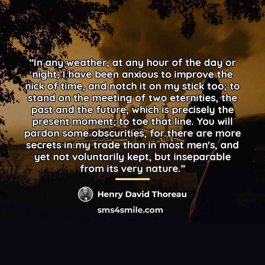 “In any weather, at any hour of the day or night, I have been anxious to improve the nick of time, and notch it on my stick too; to stand on the meeting of two eternities, the past and the future, which is precisely the present moment; to toe that line. You will pardon some obscurities, for there…” quote by Henry David Thoreau