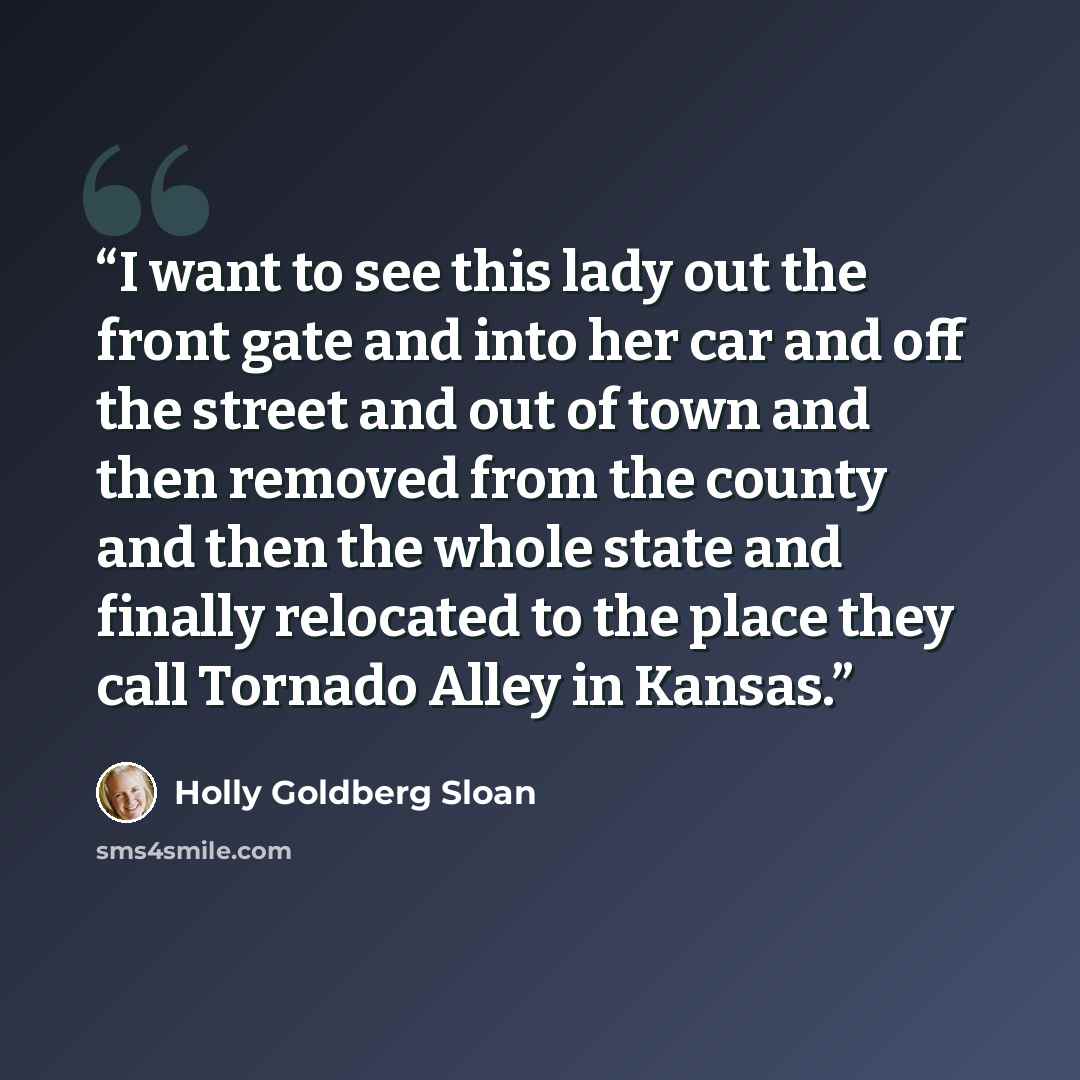 “I want to see this lady out the front gate and into her car and off the street and out of town and then removed from the county and then the whole state and finally relocated to the place they call Tornado Alley in Kansas.” quote by Holly Goldberg Sloan