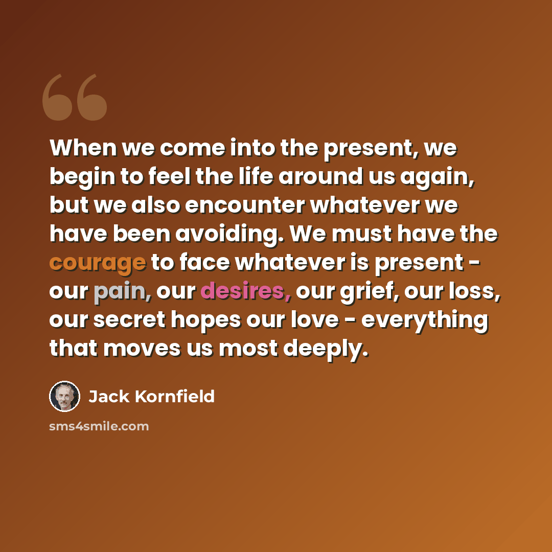 “When we come into the present, we begin to feel the life around us again, but we also encounter whatever we have been avoiding. We must have the courage to face whatever is present - our pain, our desires, our grief, our loss, our secret hopes our love - everything that moves us most deeply.” quote by Jack Kornfield