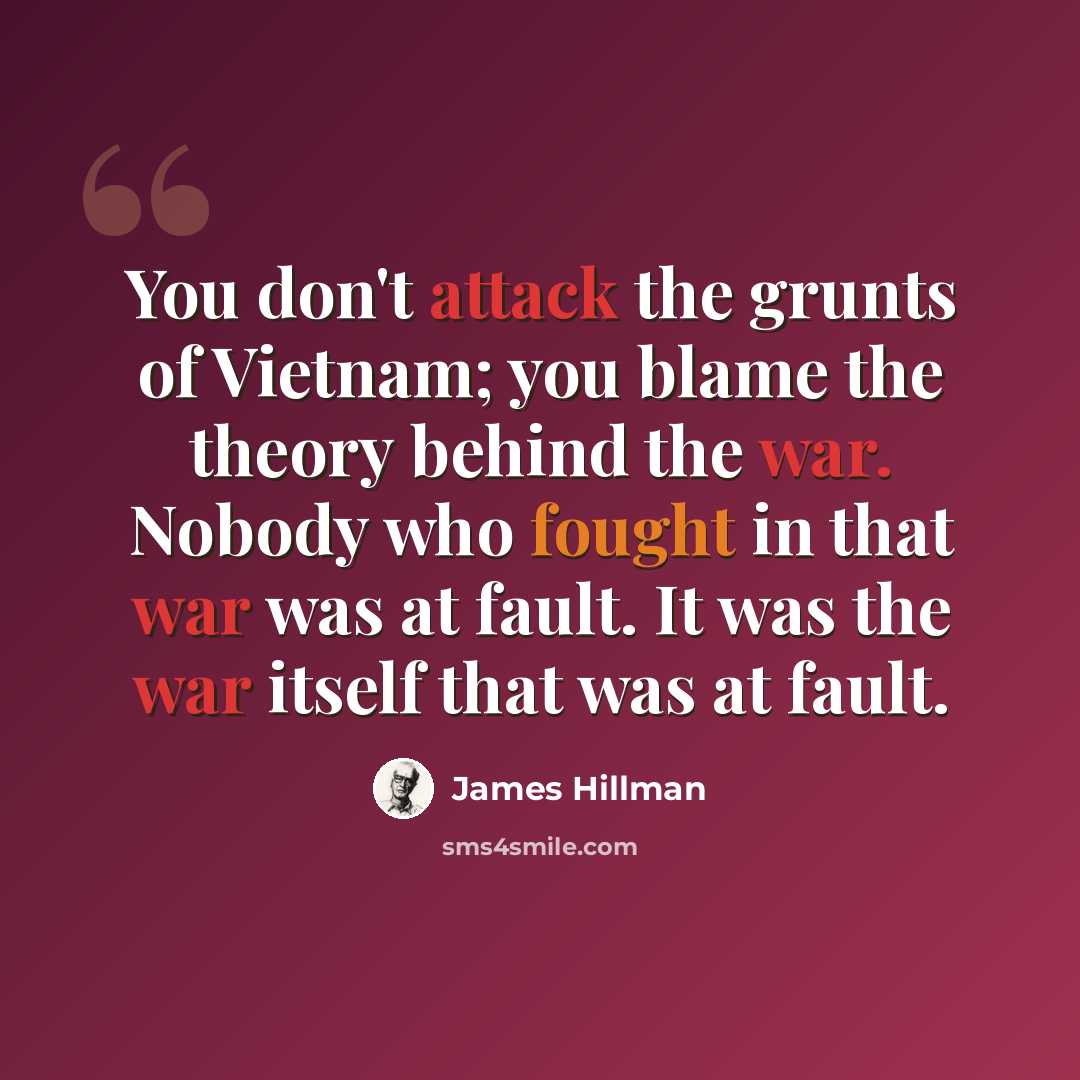 “You don't attack the grunts of Vietnam; you blame the theory behind the war. Nobody who fought in that war was at fault. It was the war itself that was at fault.” quote by James Hillman