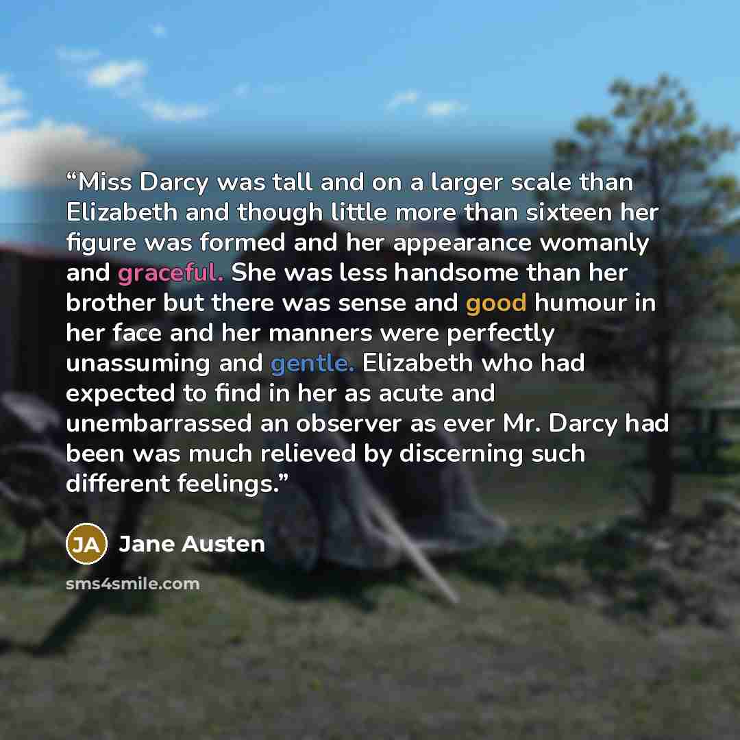 “Miss Darcy was tall and on a larger scale than Elizabeth and though little more than sixteen her figure was formed and her appearance womanly and graceful. She was less handsome than her brother but there was sense and good humour in her face and her manners were perfectly unassuming and gentle…” quote by Jane Austen