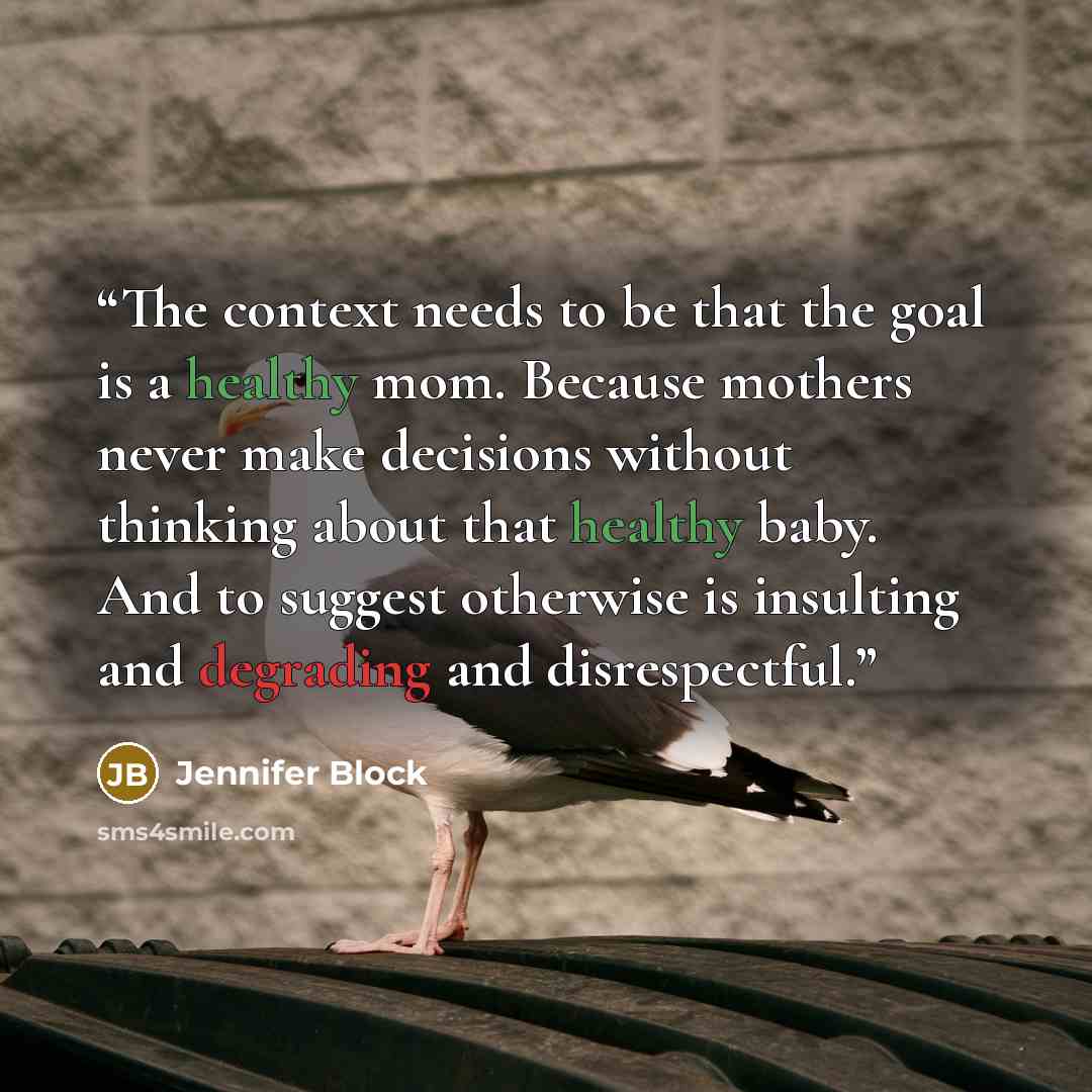 “The context needs to be that the goal is a healthy mom. Because mothers never make decisions without thinking about that healthy baby. And to suggest otherwise is insulting and degrading and disrespectful.” quote by Jennifer Block
