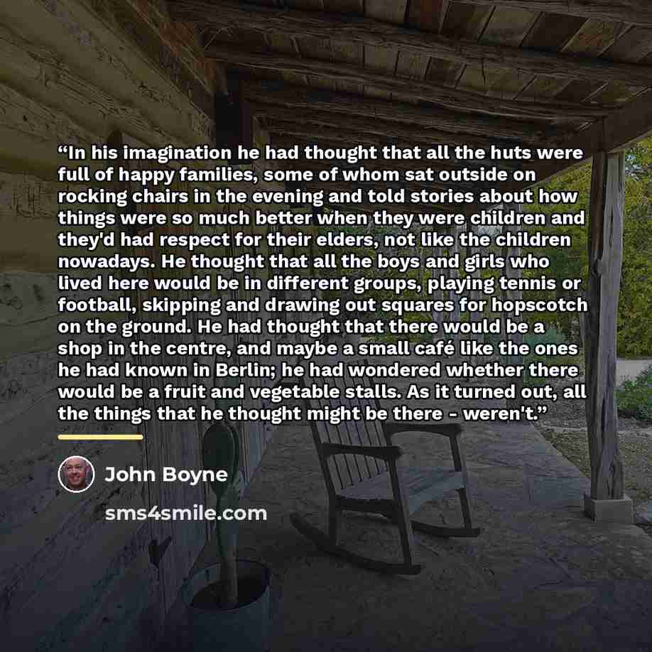 “In his imagination he had thought that all the huts were full of happy families, some of whom sat outside on rocking chairs in the evening and told stories about how things were so much better when they were children and they'd had respect for their elders, not like the children nowadays. He…” quote by John Boyne