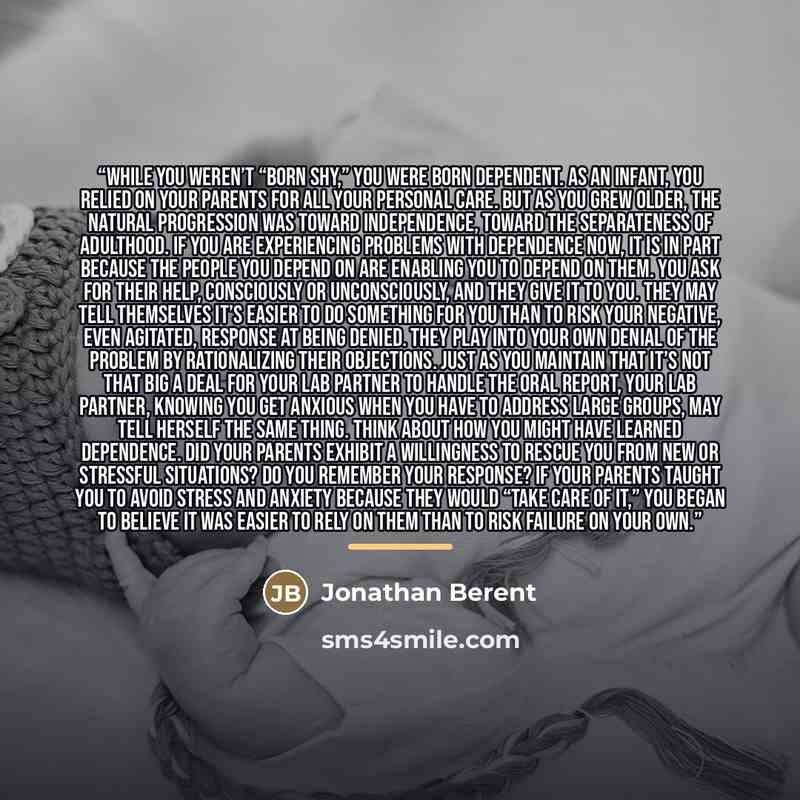 “While you weren’t “born shy,” you were born dependent. As an infant, you relied on your parents for all your personal care. But as you grew older, the natural progression was toward independence, toward the separateness of adulthood. If you are experiencing problems with dependence now, it is in…” quote by Jonathan Berent