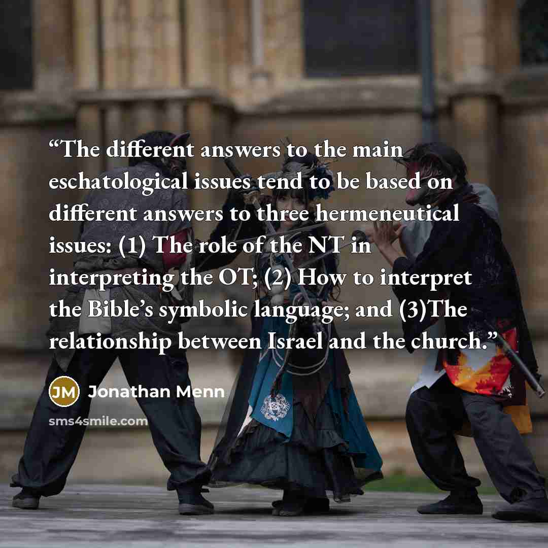 “The different answers to the main eschatological issues tend to be based on different answers to three hermeneutical issues: (1) The role of the NT in interpreting the OT; (2) How to interpret the Bible’s symbolic language; and (3)The relationship between Israel and the church.” quote by Jonathan Menn