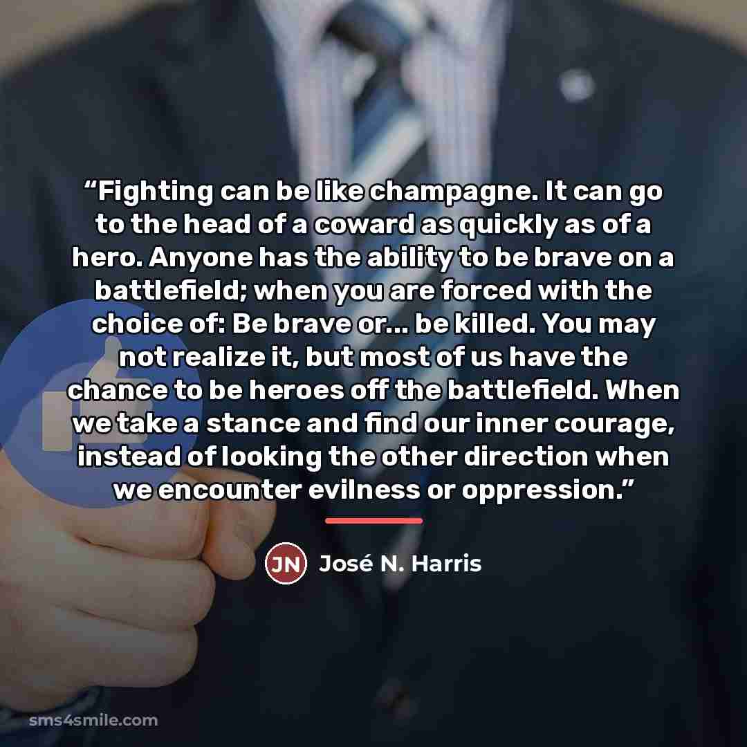 “Fighting can be like champagne. It can go to the head of a coward as quickly as of a hero. Anyone has the ability to be brave on a battlefield; when you are forced with the choice of: Be brave or... be killed. You may not realize it, but most of us have the chance to be heroes off the battlefield…” quote by José N. Harris