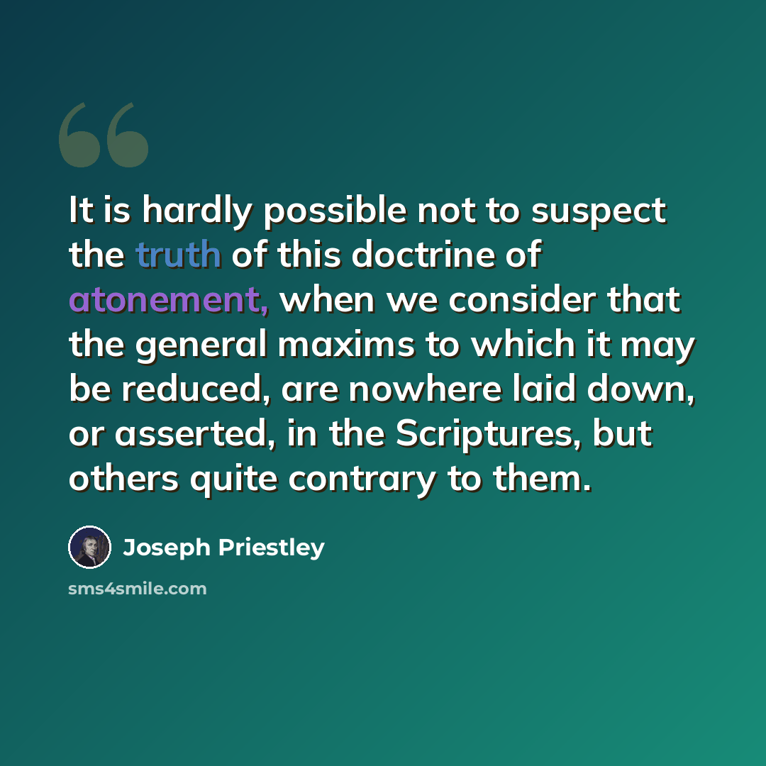 “It is hardly possible not to suspect the truth of this doctrine of atonement, when we consider that the general maxims to which it may be reduced, are nowhere laid down, or asserted, in the Scriptures, but others quite contrary to them.” quote by Joseph Priestley