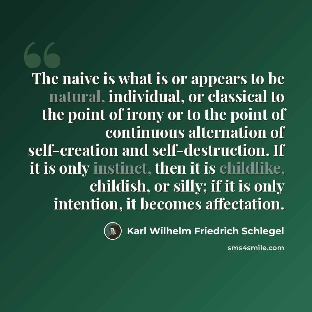 “The naive is what is or appears to be natural, individual, or classical to the point of irony or to the point of continuous alternation of self-creation and self-destruction. If it is only instinct, then it is childlike, childish, or silly; if it is only intention, it becomes affectation.” quote by Karl Wilhelm Friedrich Schlegel