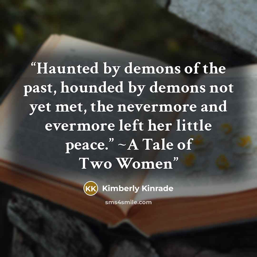 “Haunted by demons of the past, hounded by demons not yet met, the nevermore and evermore left her little peace.” ~A Tale of Two Women” quote by Kimberly Kinrade