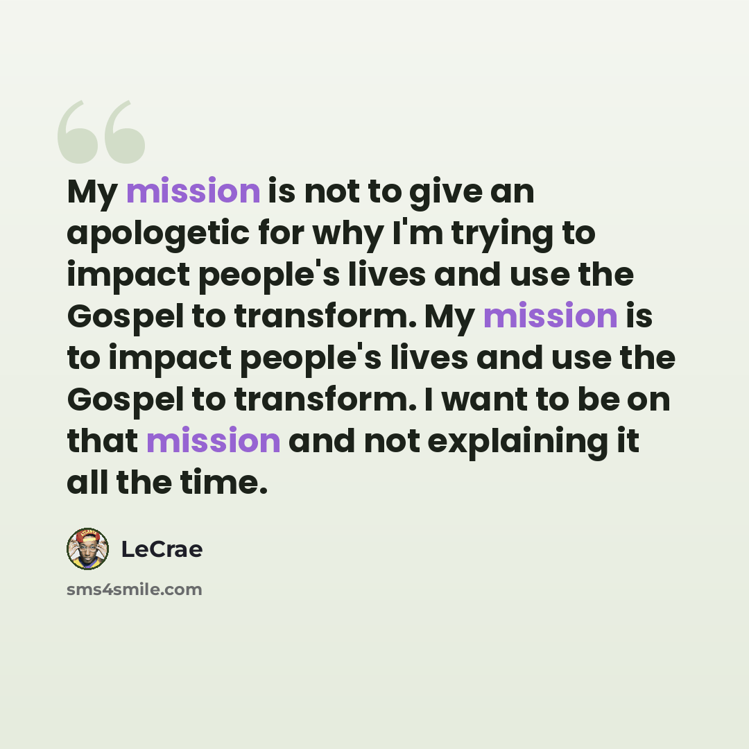 “My mission is not to give an apologetic for why I'm trying to impact people's lives and use the Gospel to transform. My mission is to impact people's lives and use the Gospel to transform. I want to be on that mission and not explaining it all the time.” quote by LeCrae