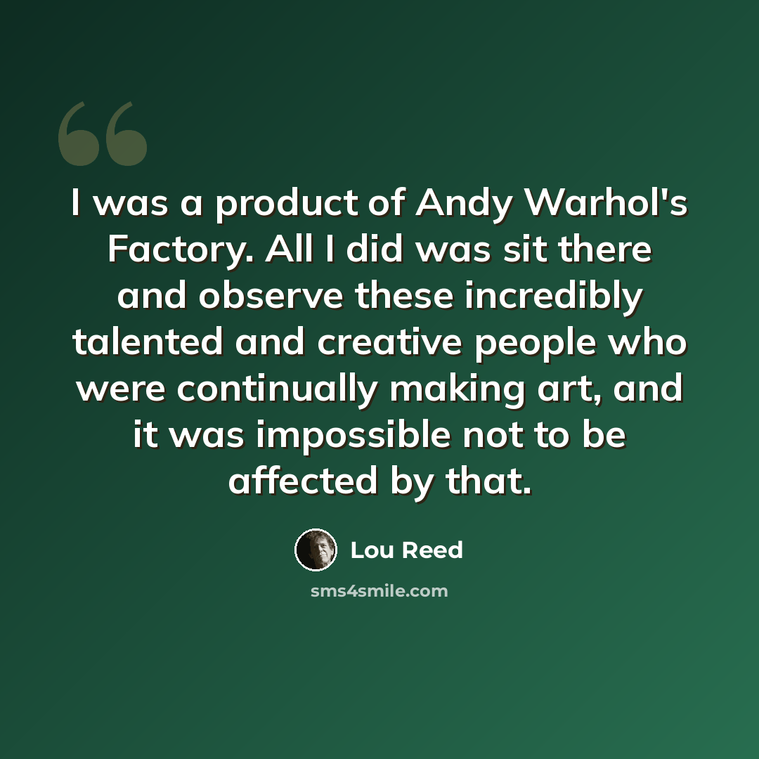 “I was a product of Andy Warhol's Factory. All I did was sit there and observe these incredibly talented and creative people who were continually making art, and it was impossible not to be affected by that.” quote by Lou Reed