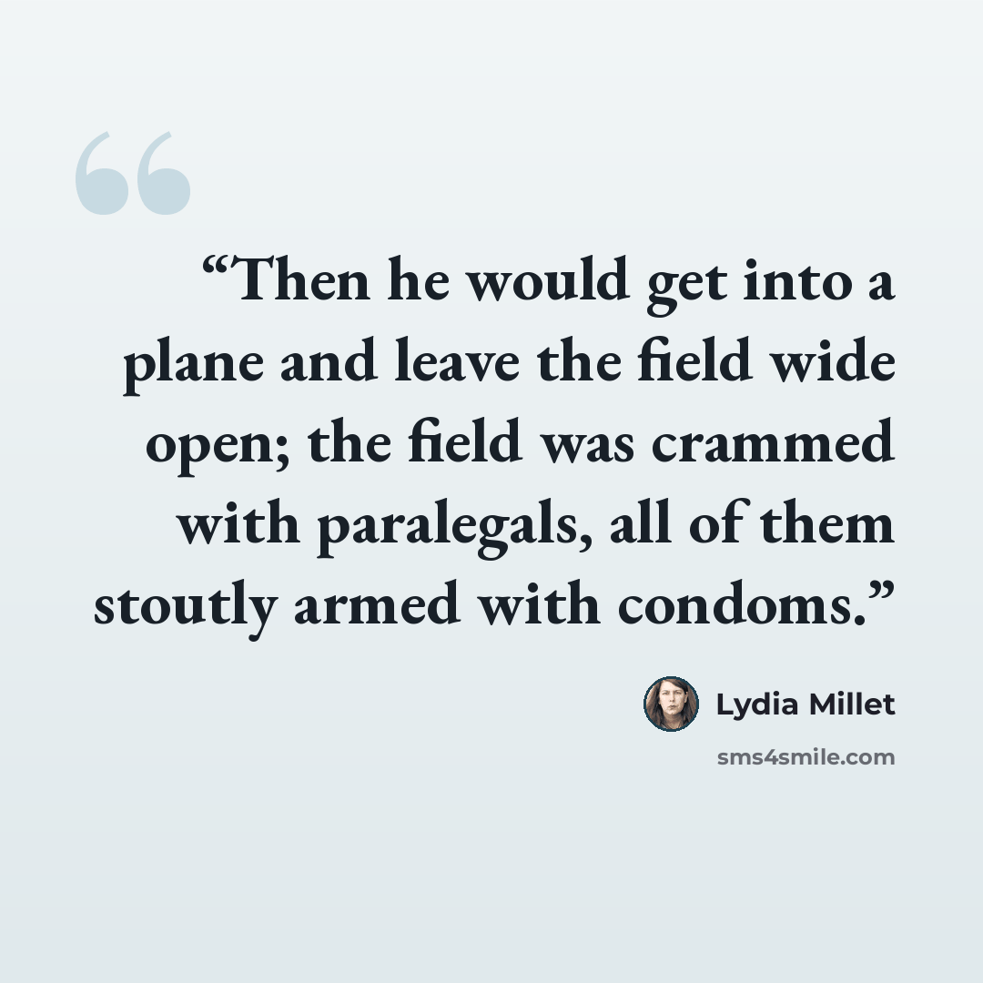 “Then he would get into a plane and leave the field wide open; the field was crammed with paralegals, all of them stoutly armed with condoms.” quote by Lydia Millet