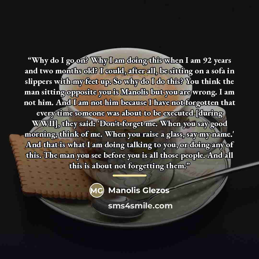 “Why do I go on? Why I am doing this when I am 92 years and two months old? I could, after all, be sitting on a sofa in slippers with my feet up. So why do I do this? You think the man sitting opposite you is Manolis but you are wrong. I am not him. And I am not him because I have not forgotten…” quote by Manolis Glezos