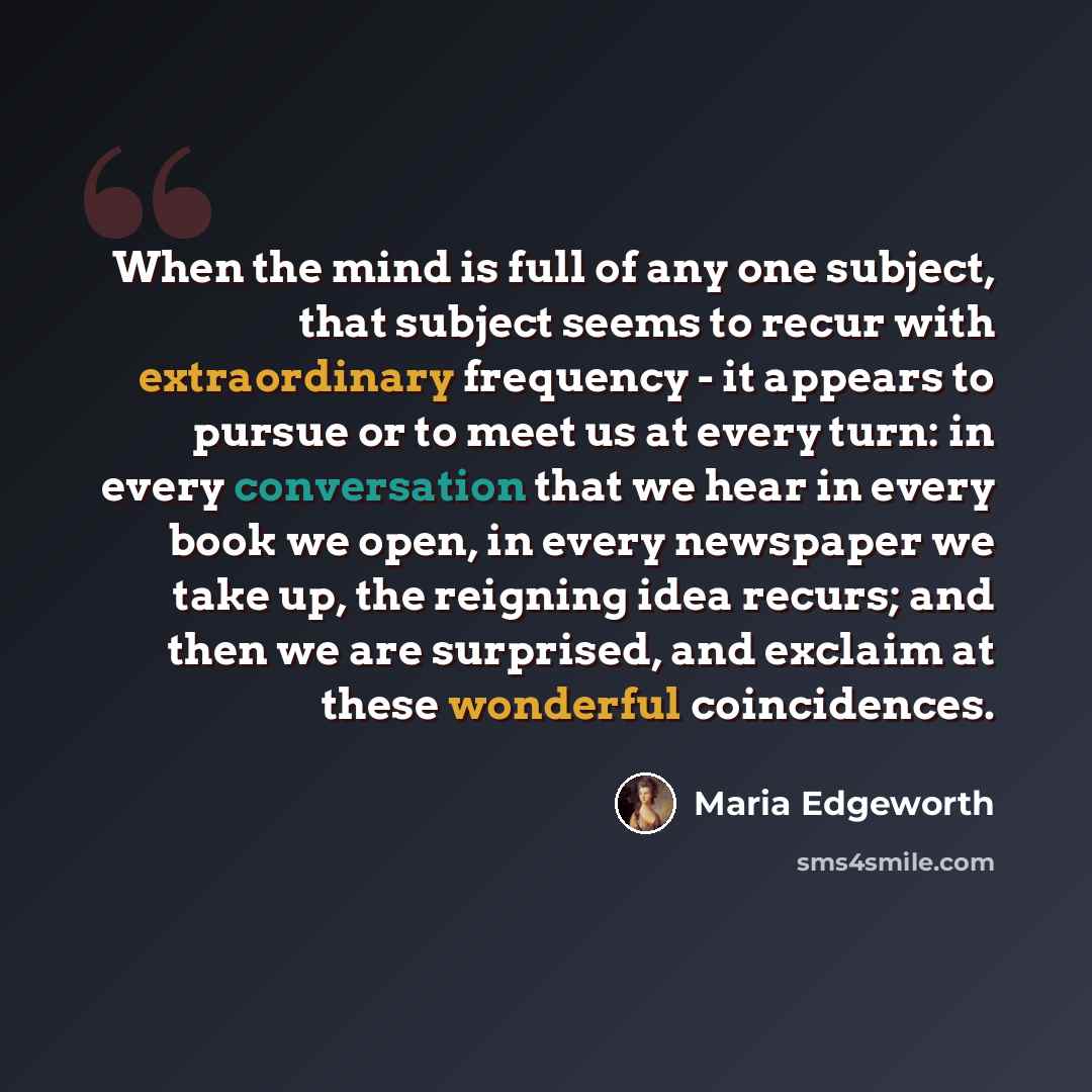“When the mind is full of any one subject, that subject seems to recur with extraordinary frequency - it appears to pursue or to meet us at every turn: in every conversation that we hear in every book we open, in every newspaper we take up, the reigning idea recurs; and then we are surprised, and…” quote by Maria Edgeworth