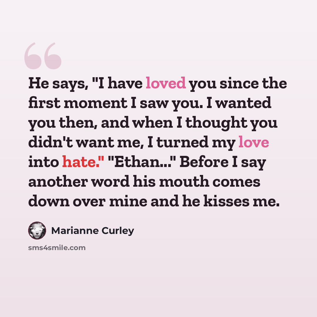 “He says, "I have loved you since the first moment I saw you. I wanted you then, and when I thought you didn't want me, I turned my love into hate." "Ethan..." Before I say another word his mouth comes down over mine and he kisses me.” quote by Marianne Curley