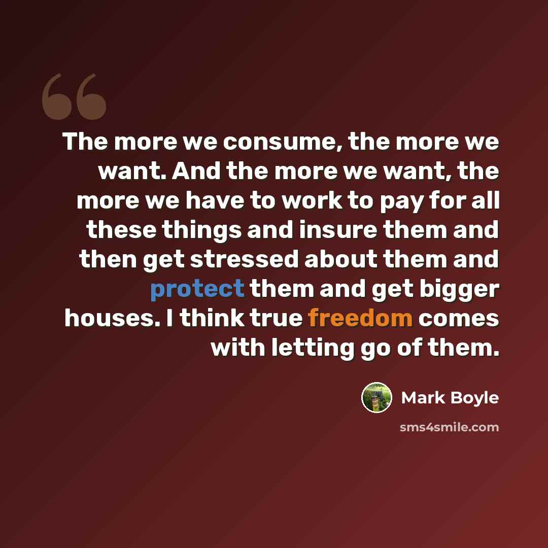 “The more we consume, the more we want. And the more we want, the more we have to work to pay for all these things and insure them and then get stressed about them and protect them and get bigger houses. I think true freedom comes with letting go of them.” quote by Mark Boyle
