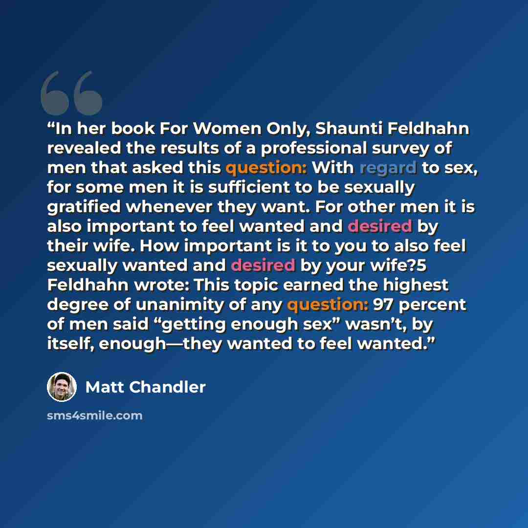 “In her book For Women Only, Shaunti Feldhahn revealed the results of a professional survey of men that asked this question: With regard to sex, for some men it is sufficient to be sexually gratified whenever they want. For other men it is also important to feel wanted and desired by their wife…” quote by Matt Chandler