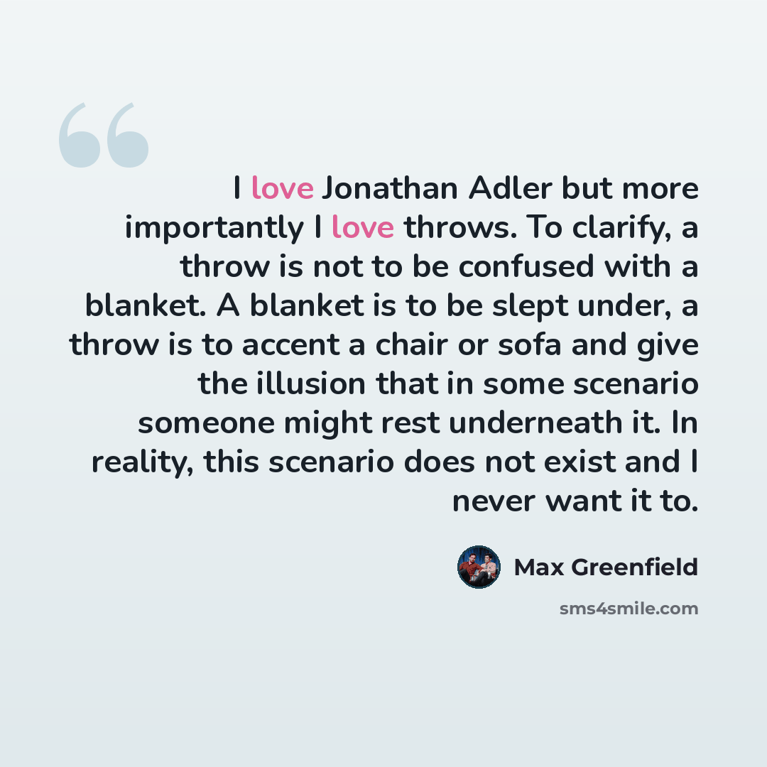 “I love Jonathan Adler but more importantly I love throws. To clarify, a throw is not to be confused with a blanket. A blanket is to be slept under, a throw is to accent a chair or sofa and give the illusion that in some scenario someone might rest underneath it. In reality, this scenario does not…” quote by Max Greenfield