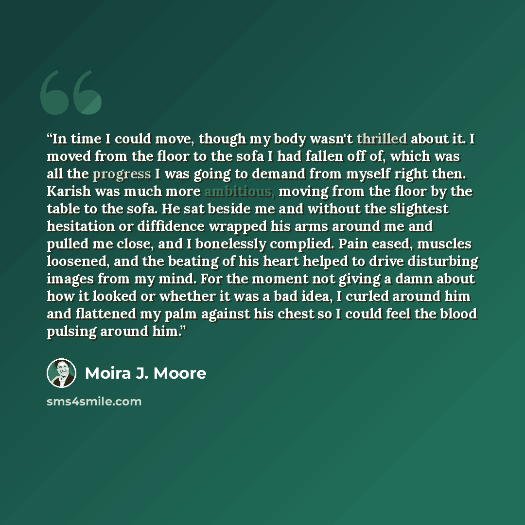 “In time I could move, though my body wasn't thrilled about it. I moved from the floor to the sofa I had fallen off of, which was all the progress I was going to demand from myself right then. Karish was much more ambitious, moving from the floor by the table to the sofa. He sat beside me and…” quote by Moira J. Moore
