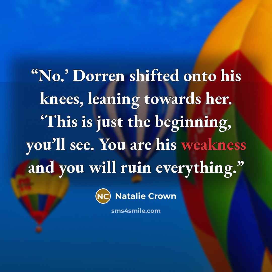 “No.’ Dorren shifted onto his knees, leaning towards her. ‘This is just the beginning, you’ll see. You are his weakness and you will ruin everything.” quote by Natalie Crown