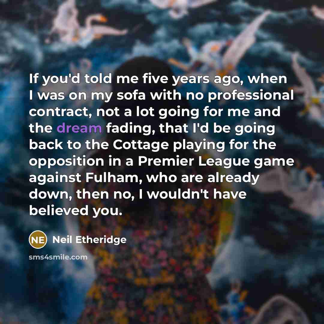 “If you'd told me five years ago, when I was on my sofa with no professional contract, not a lot going for me and the dream fading, that I'd be going back to the Cottage playing for the opposition in a Premier League game against Fulham, who are already down, then no, I wouldn't have believed you.” quote by Neil Etheridge