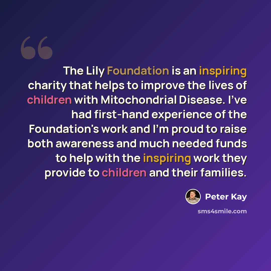 “The Lily Foundation is an inspiring charity that helps to improve the lives of children with Mitochondrial Disease. I've had first-hand experience of the Foundation's work and I'm proud to raise both awareness and much needed funds to help with the inspiring work they provide to children and their…” quote by Peter Kay