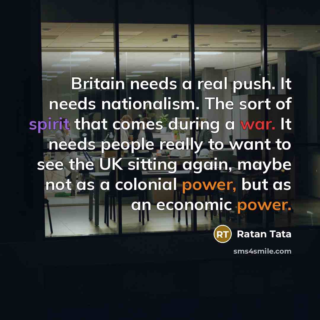“Britain needs a real push. It needs nationalism. The sort of spirit that comes during a war. It needs people really to want to see the UK sitting again, maybe not as a colonial power, but as an economic power.” quote by Ratan Tata