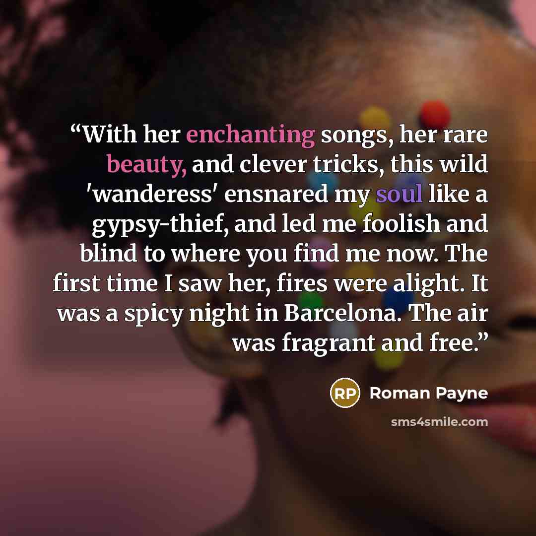 “With her enchanting songs, her rare beauty, and clever tricks, this wild 'wanderess' ensnared my soul like a gypsy-thief, and led me foolish and blind to where you find me now. The first time I saw her, fires were alight. It was a spicy night in Barcelona. The air was fragrant and free.” quote by Roman Payne