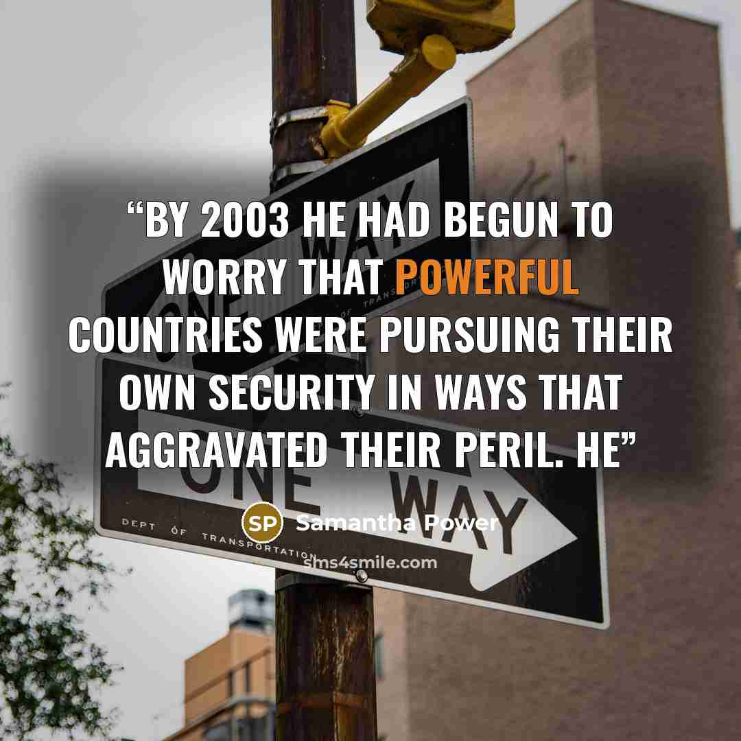 “By 2003 he had begun to worry that powerful countries were pursuing their own security in ways that aggravated their peril. He” quote by Samantha Power