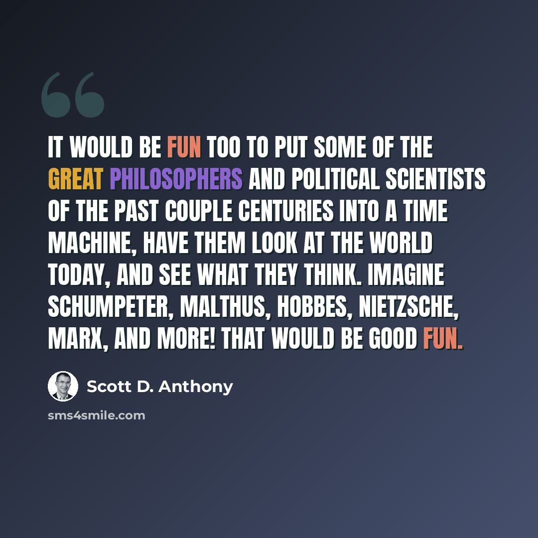 “It would be fun too to put some of the great philosophers and political scientists of the past couple centuries into a time machine, have them look at the world today, and see what they think. Imagine Schumpeter, Malthus, Hobbes, Nietzsche, Marx, and more! That would be good fun.” quote by Scott D. Anthony