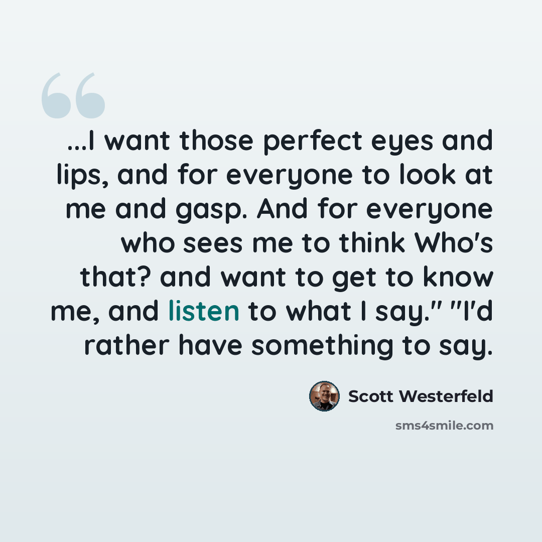 “...I want those perfect eyes and lips, and for everyone to look at me and gasp. And for everyone who sees me to think Who's that? and want to get to know me, and listen to what I say." "I'd rather have something to say.” quote by Scott Westerfeld