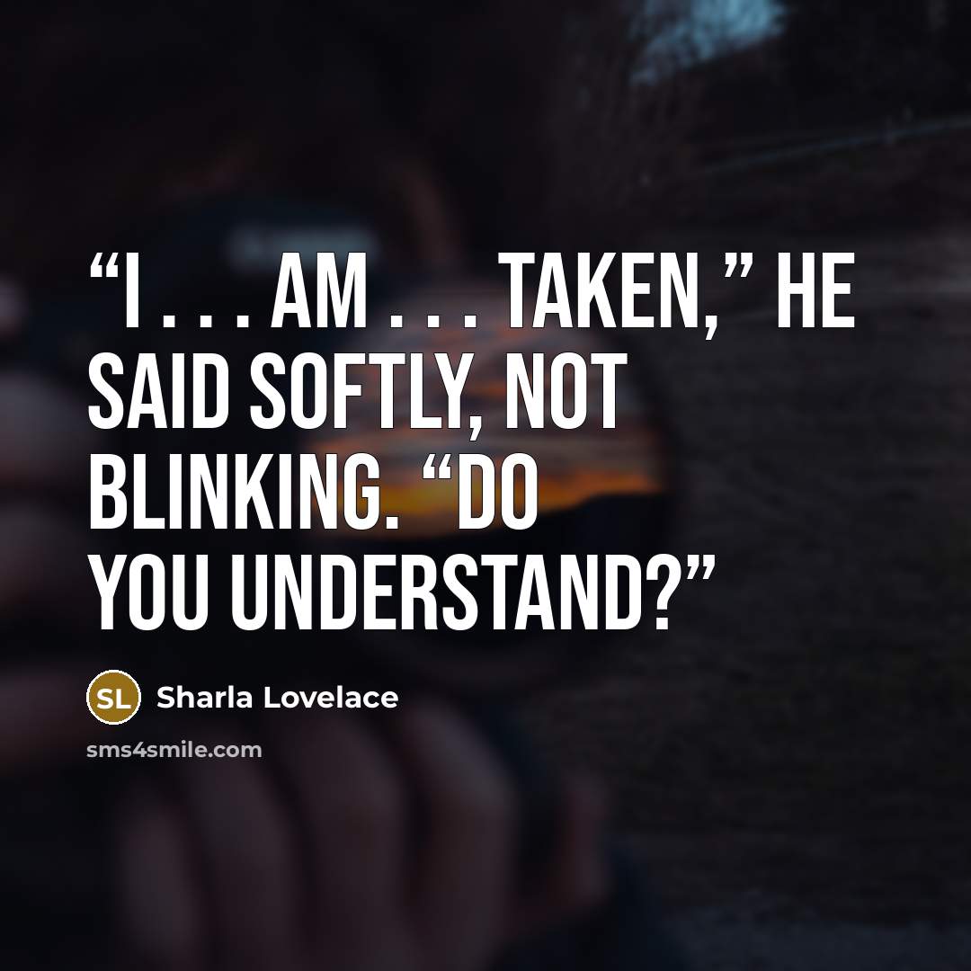 “I . . . am . . . taken,” he said softly, not blinking. “Do you understand?” quote by Sharla Lovelace