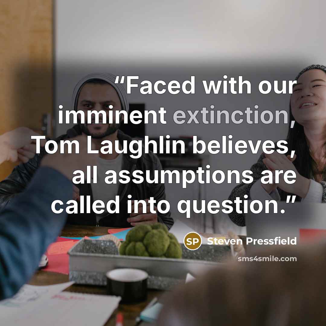 “Faced with our imminent extinction, Tom Laughlin believes, all assumptions are called into question.” quote by Steven Pressfield