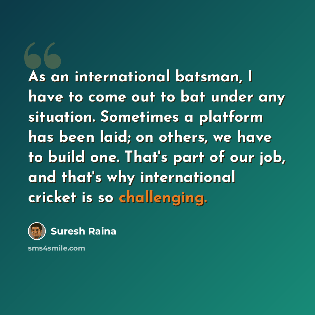 “As an international batsman, I have to come out to bat under any situation. Sometimes a platform has been laid; on others, we have to build one. That's part of our job, and that's why international cricket is so challenging.” quote by Suresh Raina