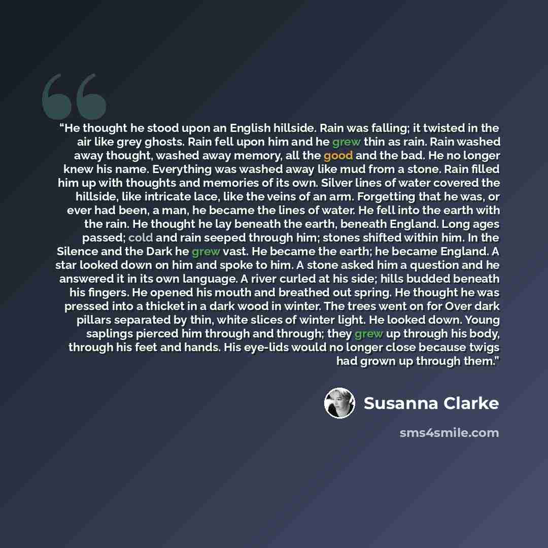 “He thought he stood upon an English hillside. Rain was falling; it twisted in the air like grey ghosts. Rain fell upon him and he grew thin as rain. Rain washed away thought, washed away memory, all the good and the bad. He no longer knew his name. Everything was washed away like mud from a stone…” quote by Susanna Clarke