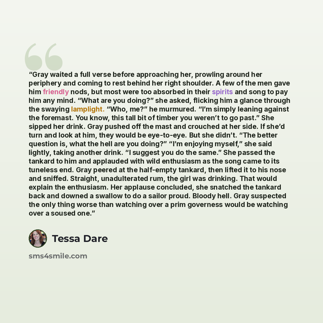 “Gray waited a full verse before approaching her, prowling around her periphery and coming to rest behind her right shoulder. A few of the men gave him friendly nods, but most were too absorbed in their spirits and song to pay him any mind. “What are you doing?” she asked, flicking him a glance…” quote by Tessa Dare