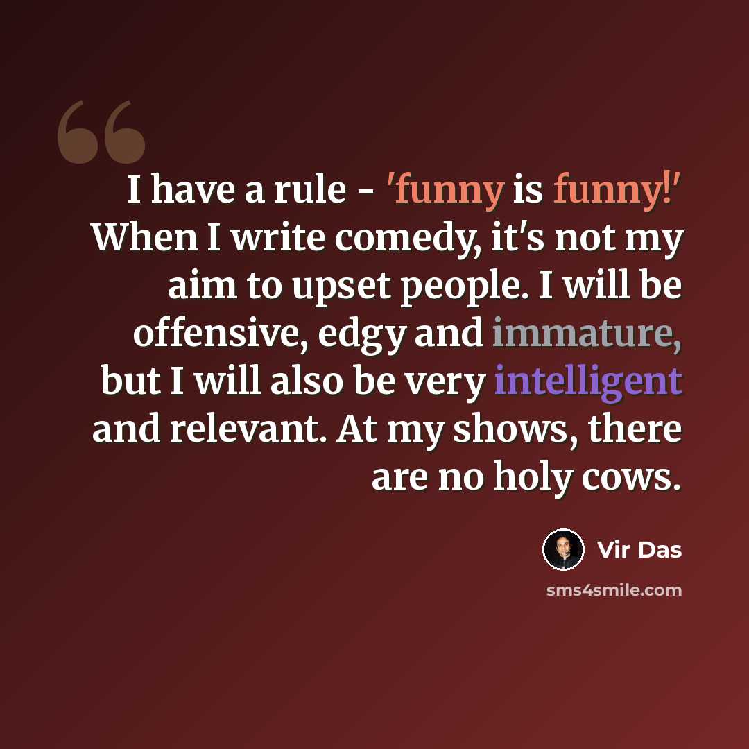 “I have a rule - 'funny is funny!' When I write comedy, it's not my aim to upset people. I will be offensive, edgy and immature, but I will also be very intelligent and relevant. At my shows, there are no holy cows.” quote by Vir Das