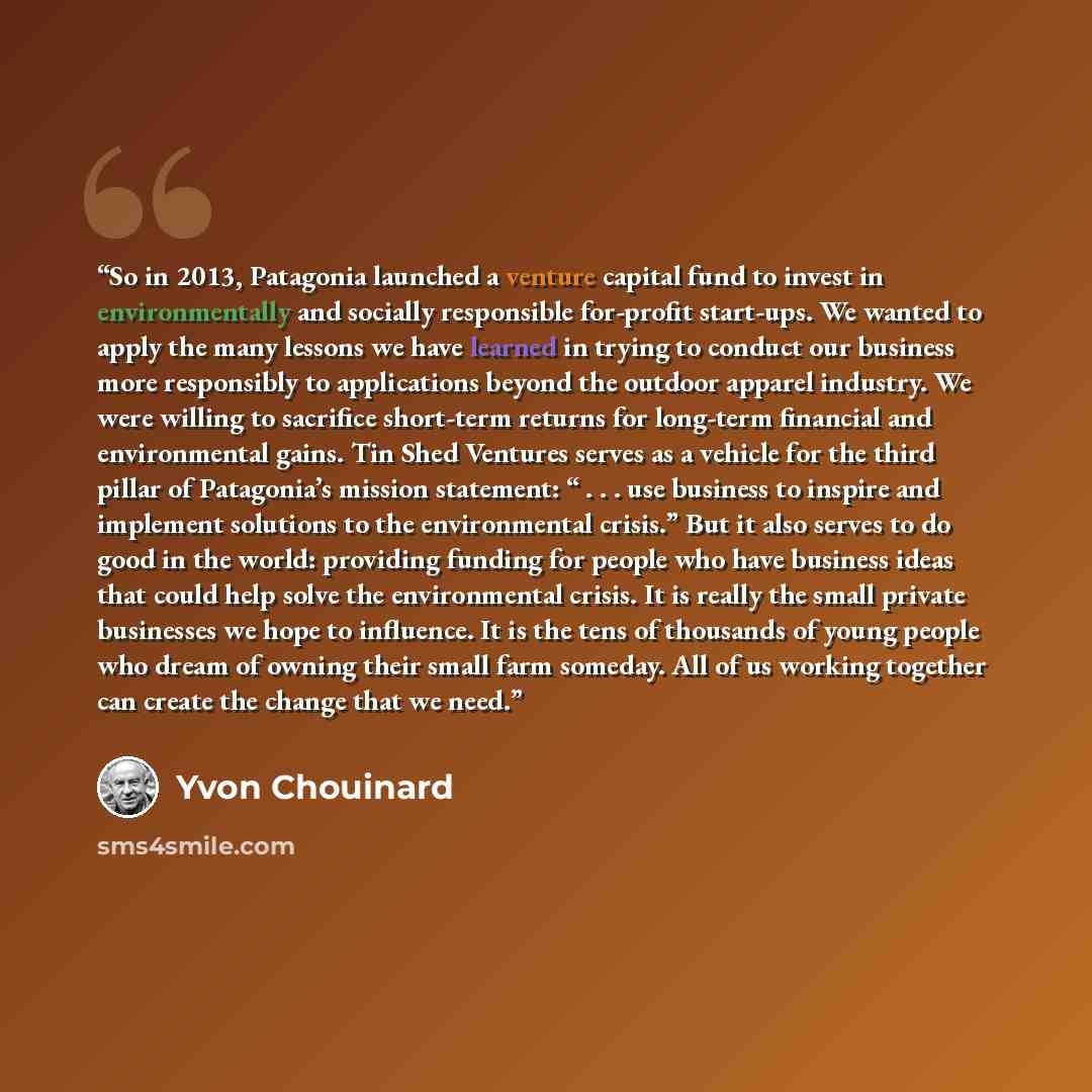 “So in 2013, Patagonia launched a venture capital fund to invest in environmentally and socially responsible for-profit start-ups. We wanted to apply the many lessons we have learned in trying to conduct our business more responsibly to applications beyond the outdoor apparel industry. We were…” quote by Yvon Chouinard