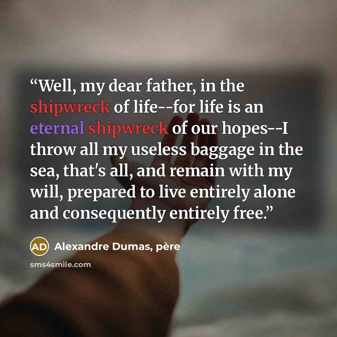 “Well, my dear father, in the shipwreck of life--for life is an eternal shipwreck of our hopes--I throw all my useless baggage in the sea, that's all, and remain with my will, prepared to live entirely alone and consequently entirely free.” quote by Alexandre Dumas, père